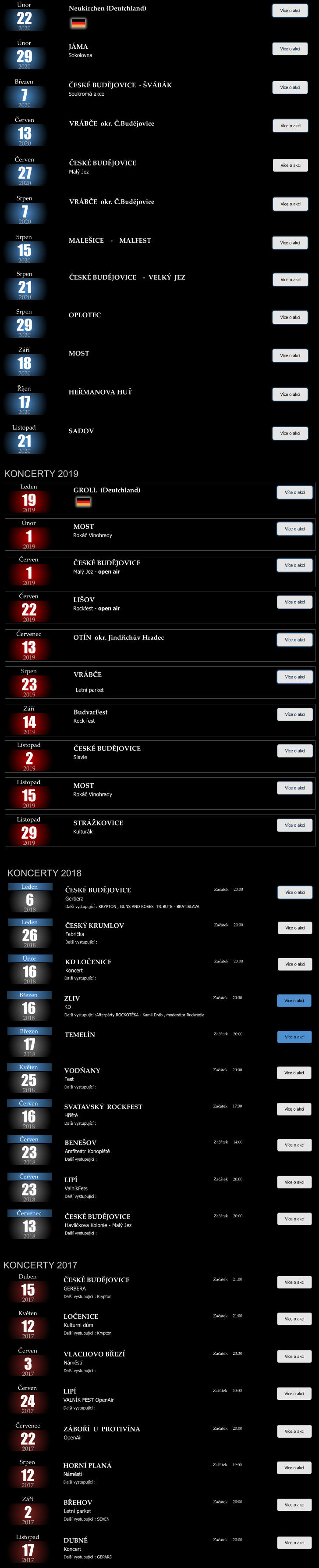 19 2019 GROLL  (Deutchland)  Více o akci Začátek      Leden   1 2019 MOST    Rokáč Vinohrady Více o akci Začátek      Únor   1 2019 ČESKÉ BUDĚJOVICE  Malý Jez - open air Více o akci Začátek      Červen   22 2019 LIŠOV  Rockfest - open air Více o akci Začátek      Červen   2 2019 ČESKÉ BUDĚJOVICE   Slávie Více o akci Začátek      Listopad   13 2019 OTÍN  okr. Jindřichův Hradec Více o akci Začátek      Červenec   23 2019 VRÁBČE   Více o akci Začátek      Srpen   14 2019 BudvarFest Rock fest  Více o akci Začátek      Září Letní parket   15 2019 MOST      Rokáč Vinohrady Více o akci Začátek      Listopad   29 2019 STRÁŽKOVICE      Kulturák Více o akci Začátek      Listopad   26 2018 ČESKÝ KRUMLOV  Fabrička Další vystupující :  Více o akci Začátek     20:00 Leden   16 2018 KD LOČENICE  Koncert Více o akci Začátek     20:00 Únor   6 2018 ČESKÉ BUDĚJOVICE  Gerbera Další vystupující : KRYPTON , GUNS AND ROSES  TRIBUTE - BRATISLAVA Více o akci Začátek     20:00 Leden   25 2018 VODŇANY Fest Další vystupující :  Více o akci Začátek     20:00 Květen   16 2018 SVATAVSKÝ  ROCKFEST Hřiště Další vystupující :  Více o akci Začátek     17:00 Červen   23 2018 BENEŠOV Amfiteátr Konopiště Další vystupující :  Více o akci Začátek     14:00 Červen Další vystupující :    16 2018 ZLIV KD Další vystupující :Afterpárty ROCKOTÉKA - Kamil Dráb , moderátor Rockrádia  Více o akci Začátek     20:00 Březen   23 2018 LIPÍ ValníkFets Další vystupující :  Více o akci Začátek     20:00 Červen   13 2018 ČESKÉ BUDĚJOVICE Havlíčkova Kolonie - Malý Jez Další vystupující :  Více o akci Začátek     20:00 Červenec   17 2018 TEMELÍN Více o akci Začátek     20:00 Březen Charitativní rockový bál  KONCERTY 2017   15 2017 ČESKÉ BUDĚJOVICE GERBERA Další vystupující : Krypton Více o akci Začátek     21:00 Duben   12 2017 LOČENICE  Kulturní dům Další vystupující : Krypton Více o akci Začátek     21:00 Květen   3 2017 VLACHOVO BŘEZÍ  Náměstí Další vystupující :  Více o akci Začátek     23:30 Červen   24 2017 LIPÍ   VALNÍK FEST OpenAir Další vystupující :  Více o akci Začátek     20:00 Červen   22 2017 ZÁBOŘÍ  U  PROTIVÍNA   OpenAir Další vystupující : Krypton  Více o akci Začátek     20:00 Červenec   2 2017 BŘEHOV   Letní parket Další vystupující : SEVEN  Více o akci Začátek     20:00 Září   17 2017 DUBNÉ  Koncert Další vystupující : GEPARD Více o akci Začátek     20:00 Listopad   12 2017 HORNÍ PLANÁ  Náměstí Další vystupující :  Více o akci Začátek     19:00 Srpen KONCERTY 2018 KONCERTY 2019   29 2020 JÁMA    Sokolovna Více o akci Začátek      Únor   22 2020 Neukirchen (Deutchland)  Více o akci Začátek      Únor   7 2020 ČESKÉ BUDĚJOVICE  - ŠVÁBÁK    Soukromá akce Více o akci Začátek      Březen   27 2020 ČESKÉ BUDĚJOVICE    Malý Jez Více o akci Začátek      Červen   13 2020 VRÁBČE  okr. Č.Budějovice    Více o akci Začátek      Červen   7 2020 VRÁBČE  okr. Č.Budějovice    Více o akci Začátek      Srpen   21 2020 ČESKÉ BUDĚJOVICE    -  VELKÝ  JEZ     Více o akci Začátek      Srpen   17 2020 HEŘMANOVA HUŤ Více o akci Začátek      Říjen   18 2020 MOST   Více o akci Začátek      Září   15 2020 MALEŠICE    -    MALFEST  Více o akci Začátek      Srpen   29 2020 OPLOTEC Více o akci Začátek      Srpen   21 2020 SADOV    Více o akci Začátek      Listopad